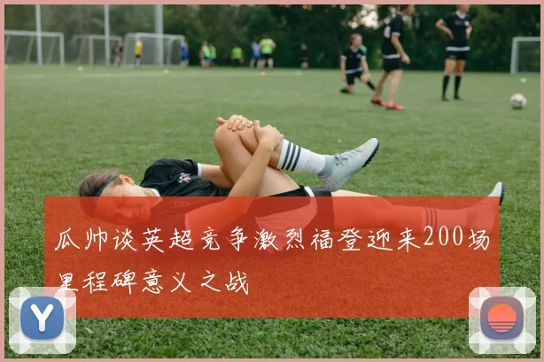 瓜帅谈英超竞争激烈福登迎来200场里程碑意义之战