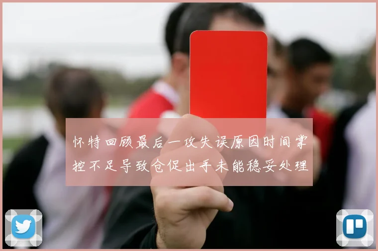 怀特回顾最后一攻失误原因时间掌控不足导致仓促出手未能稳妥处理