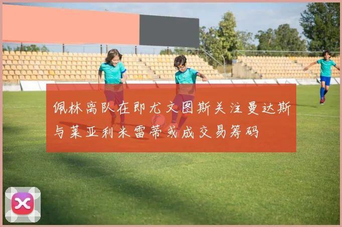 佩林离队在即尤文图斯关注曼达斯与莱亚利米雷蒂或成交易筹码