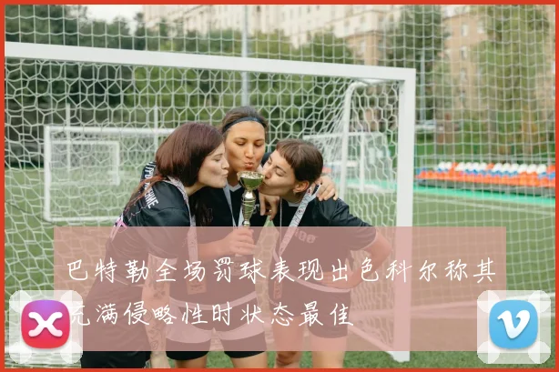 巴特勒全场罚球表现出色科尔称其充满侵略性时状态最佳