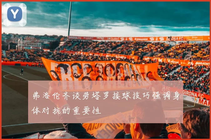弗洛伦齐谈劳塔罗接球技巧强调身体对抗的重要性