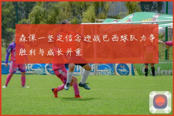 森保一坚定信念迎战巴西球队力争胜利与成长并重
