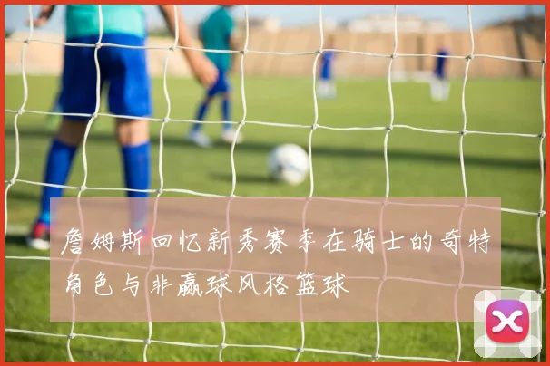 詹姆斯回忆新秀赛季在骑士的奇特角色与非赢球风格篮球
