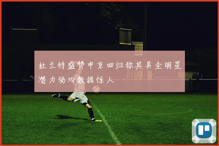 杜兰特盛赞申京回归称其具全明星潜力场均数据惊人