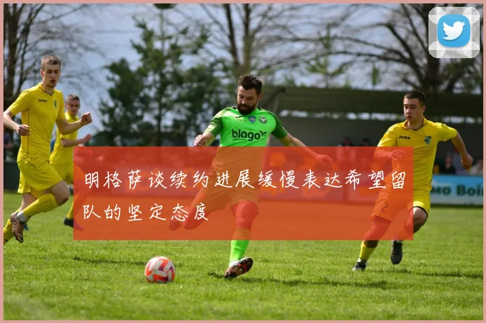 明格萨谈续约进展缓慢表达希望留队的坚定态度