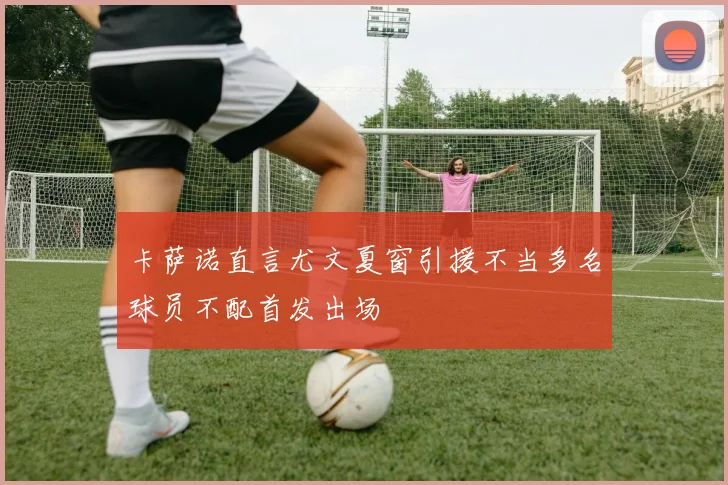 卡萨诺直言尤文夏窗引援不当多名球员不配首发出场